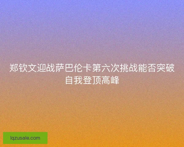 郑钦文迎战萨巴伦卡第六次挑战能否突破自我登顶高峰 郑钦文迎战萨巴伦卡第六次挑战能否突破自我登顶高峰