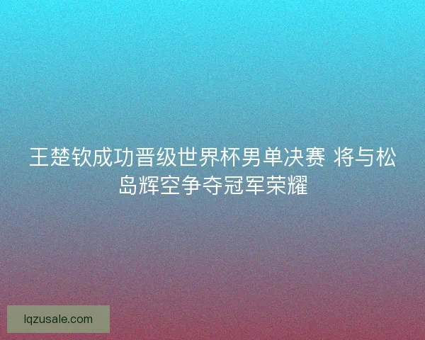 王楚钦成功晋级世界杯男单决赛 将与松岛辉空争夺冠军荣耀 王楚钦成功晋级世界杯男单决赛 将与松岛辉空争夺冠军荣耀