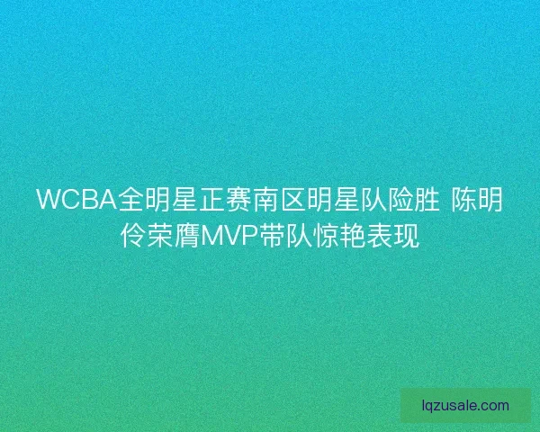 WCBA全明星正赛南区明星队险胜 陈明伶荣膺MVP带队惊艳表现