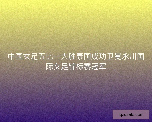 中国女足五比一大胜泰国成功卫冕永川国际女足锦标赛冠军
