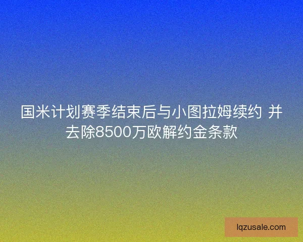 国米计划赛季结束后与小图拉姆续约 并去除8500万欧解约金条款