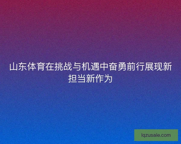 山东体育在挑战与机遇中奋勇前行展现新担当新作为