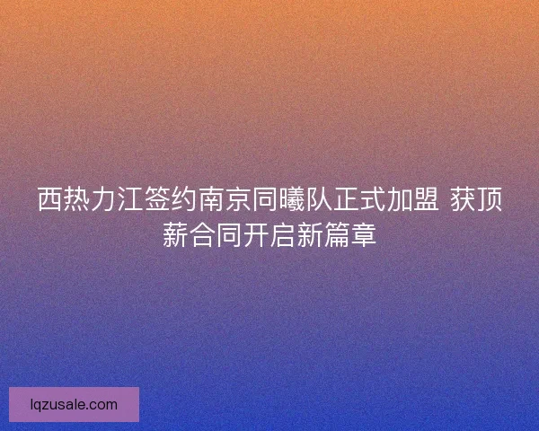西热力江签约南京同曦队正式加盟 获顶薪合同开启新篇章