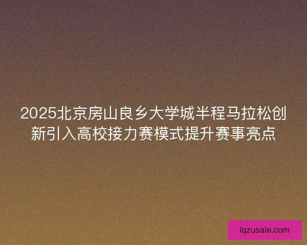 2025北京房山良乡大学城半程马拉松创新引入高校接力赛模式提升赛事亮点 2025北京房山良乡大学城半程马拉松创新引入高校接力赛模式提升赛事亮点