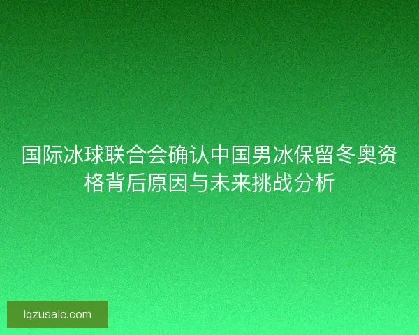 国际冰球联合会确认中国男冰保留冬奥资格背后原因与未来挑战分析 国际冰球联合会确认中国男冰保留冬奥资格背后原因与未来挑战分析