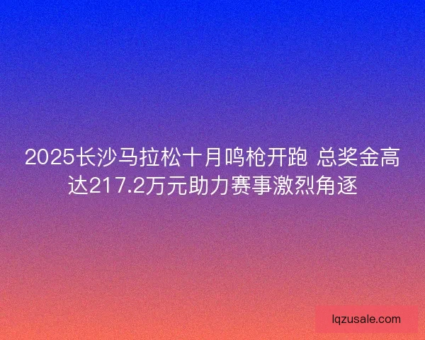 2025长沙马拉松十月鸣枪开跑 总奖金高达217.2万元助力赛事激烈角逐