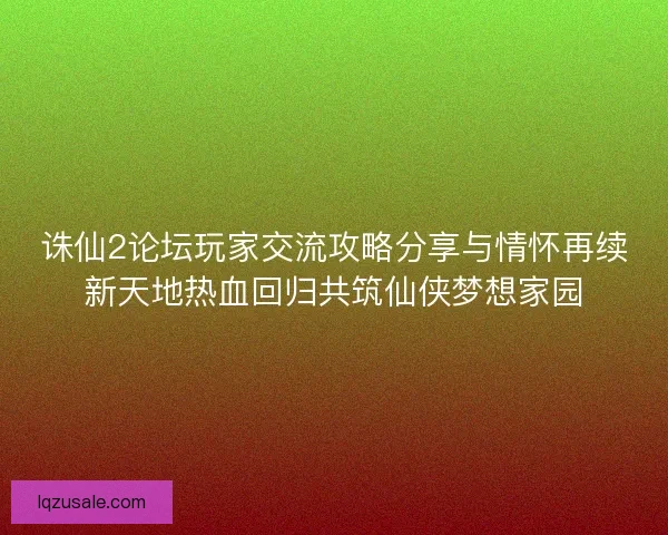 诛仙2论坛玩家交流攻略分享与情怀再续新天地热血回归共筑仙侠梦想家园