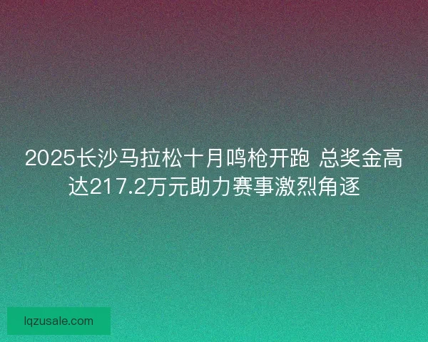 2025长沙马拉松十月鸣枪开跑 总奖金高达217.2万元助力赛事激烈角逐