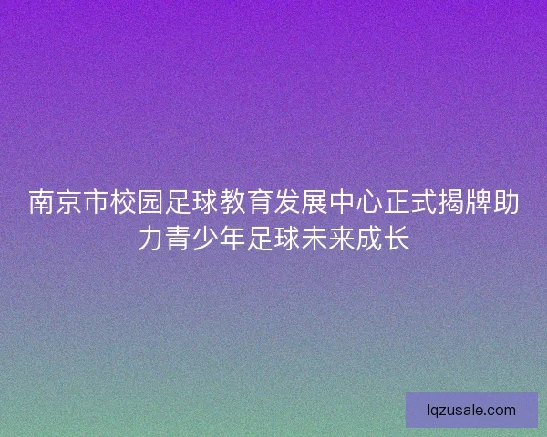 南京市校园足球教育发展中心正式揭牌助力青少年足球未来成长