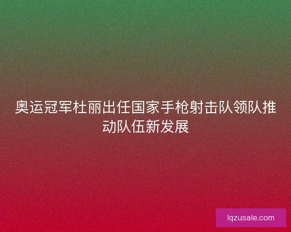 奥运冠军杜丽出任国家手枪射击队领队推动队伍新发展
