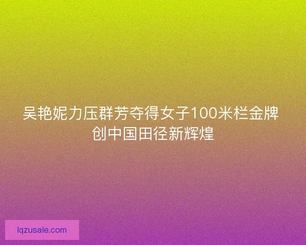 吴艳妮力压群芳夺得女子100米栏金牌 创中国田径新辉煌 吴艳妮力压群芳夺得女子100米栏金牌 创中国田径新辉煌