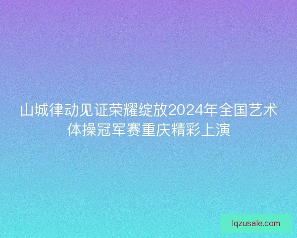 山城律动见证荣耀绽放2024年全国艺术体操冠军赛重庆精彩上演 山城律动见证荣耀绽放2024年全国艺术体操冠军赛重庆精彩上演